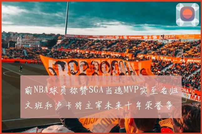 前NBA球员称赞SGA当选MVP实至名归文班和卢卡将主宰未来十年荣誉争夺