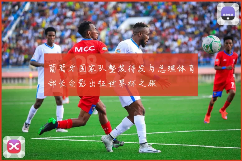 葡萄牙国家队整装待发与总理体育部长合影出征世界杯之旅