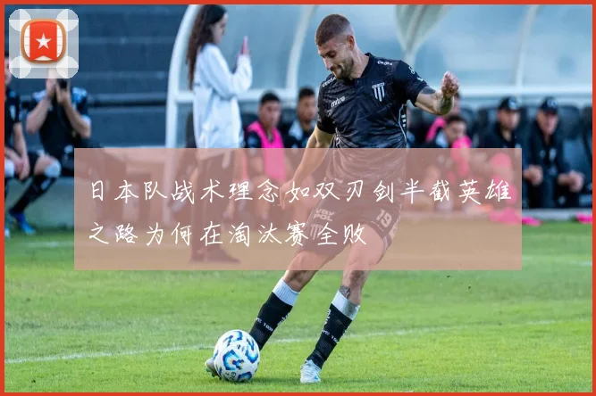 日本队战术理念如双刃剑半截英雄之路为何在淘汰赛全败