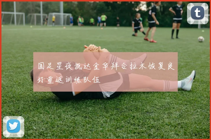 国足星夜抵达金华拜合拉木恢复良好重返训练队伍