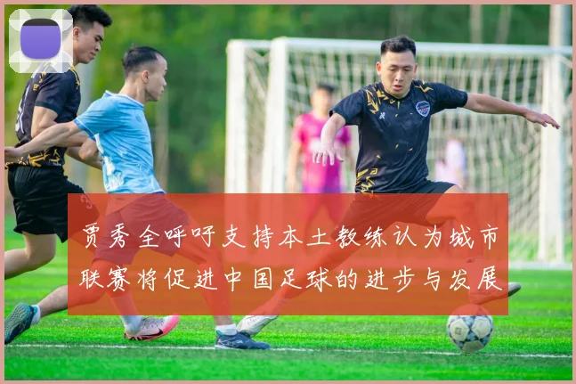 贾秀全呼吁支持本土教练认为城市联赛将促进中国足球的进步与发展