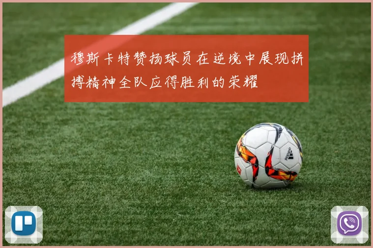 穆斯卡特赞扬球员在逆境中展现拼搏精神全队应得胜利的荣耀