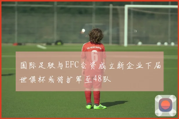 国际足联与EFC合资成立新企业下届世俱杯或将扩军至48队