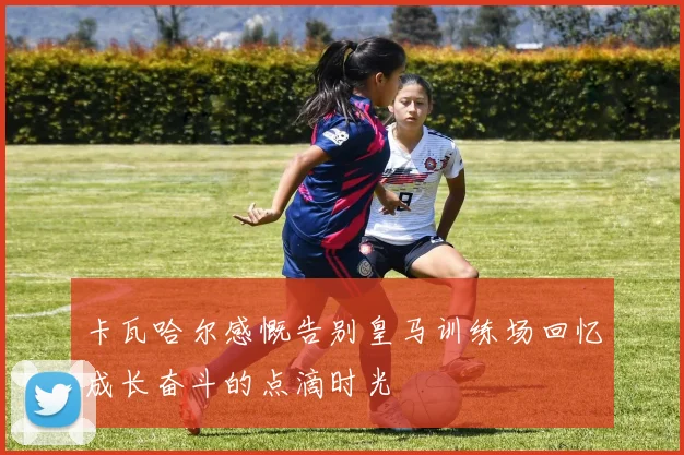 卡瓦哈尔感慨告别皇马训练场回忆成长奋斗的点滴时光