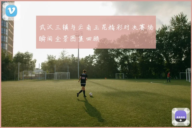 武汉三镇与云南玉昆精彩对决赛场瞬间全景图集回顾