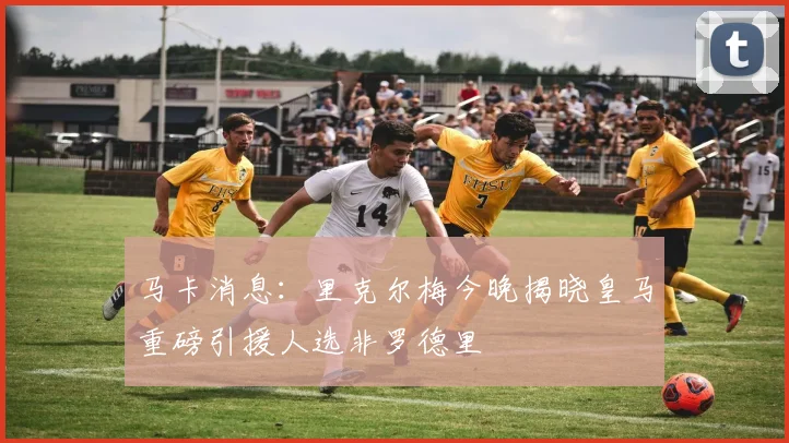 马卡消息：里克尔梅今晚揭晓皇马重磅引援人选非罗德里