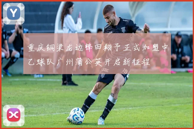 重庆铜梁龙边锋田翔予正式加盟中乙球队广州蒲公英开启新征程