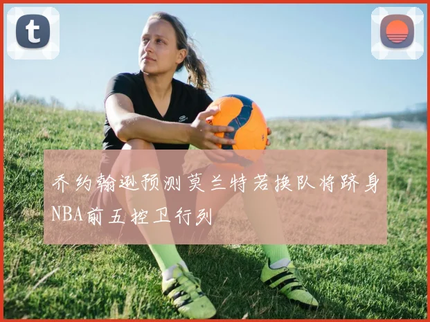 乔约翰逊预测莫兰特若换队将跻身NBA前五控卫行列