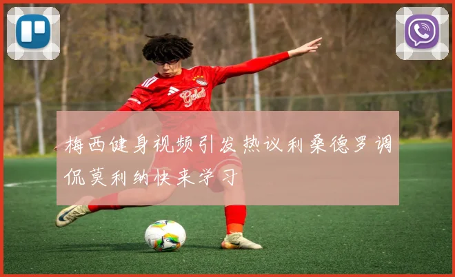 梅西健身视频引发热议利桑德罗调侃莫利纳快来学习