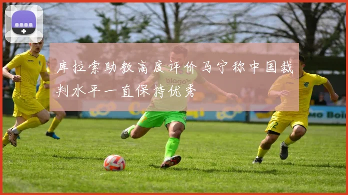 库拉索助教高度评价马宁称中国裁判水平一直保持优秀