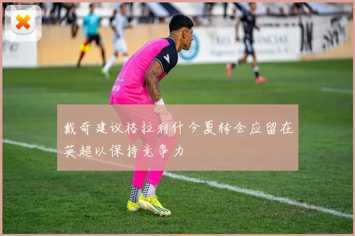 戴奇建议格拉利什今夏转会应留在英超以保持竞争力