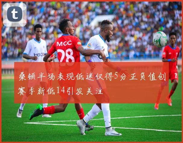 桑顿半场表现低迷仅得5分正负值创赛季新低14引发关注